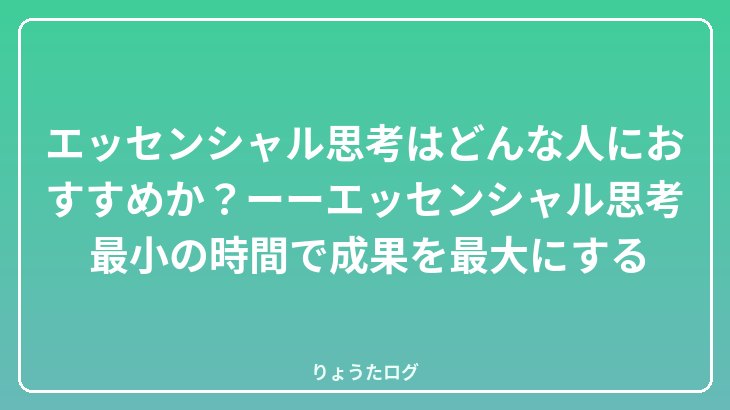 エッセンシャル思考はどんな人におすすめか？ーーエッセンシャル思考　最小の時間で成果を最大にする